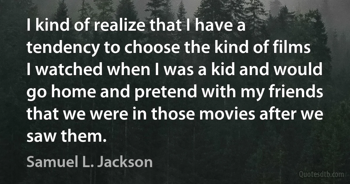 I kind of realize that I have a tendency to choose the kind of films I watched when I was a kid and would go home and pretend with my friends that we were in those movies after we saw them. (Samuel L. Jackson)