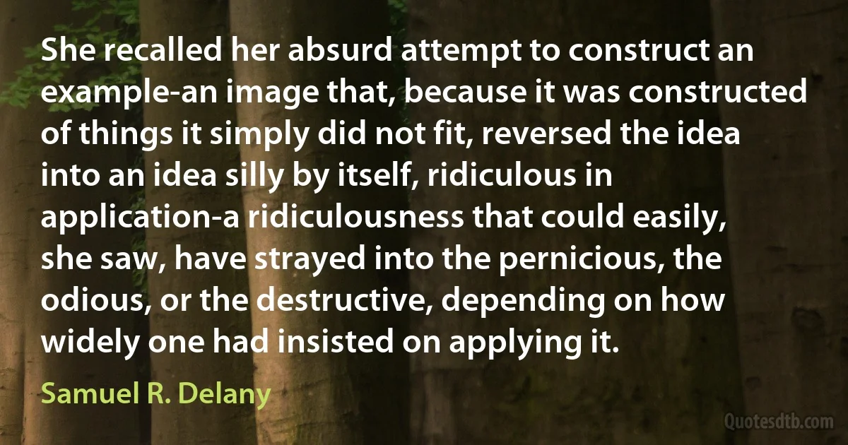 She recalled her absurd attempt to construct an example-an image that, because it was constructed of things it simply did not fit, reversed the idea into an idea silly by itself, ridiculous in application-a ridiculousness that could easily, she saw, have strayed into the pernicious, the odious, or the destructive, depending on how widely one had insisted on applying it. (Samuel R. Delany)