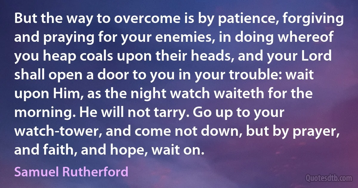 But the way to overcome is by patience, forgiving and praying for your enemies, in doing whereof you heap coals upon their heads, and your Lord shall open a door to you in your trouble: wait upon Him, as the night watch waiteth for the morning. He will not tarry. Go up to your watch-tower, and come not down, but by prayer, and faith, and hope, wait on. (Samuel Rutherford)