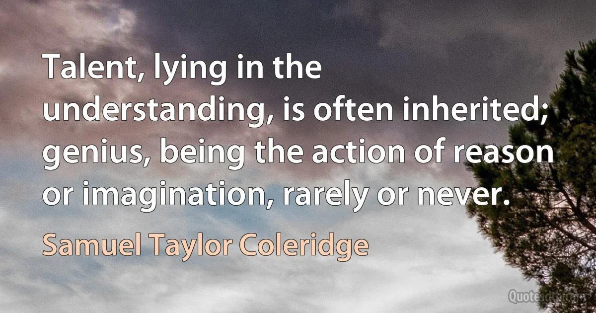 Talent, lying in the understanding, is often inherited; genius, being the action of reason or imagination, rarely or never. (Samuel Taylor Coleridge)