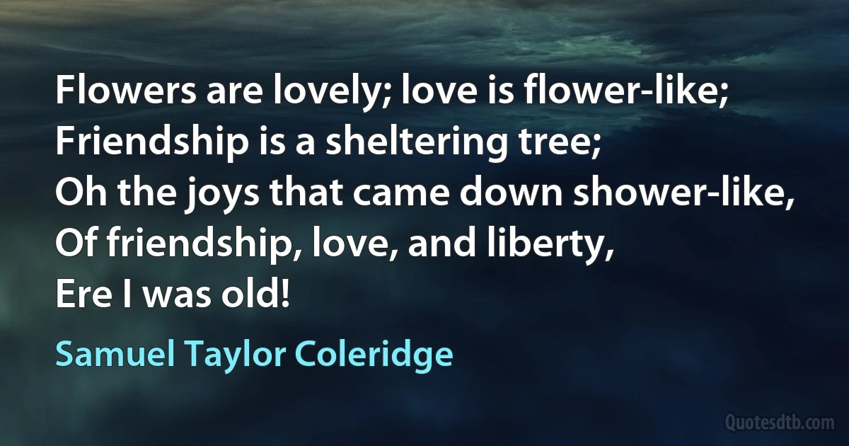 Flowers are lovely; love is flower-like;
Friendship is a sheltering tree;
Oh the joys that came down shower-like,
Of friendship, love, and liberty,
Ere I was old! (Samuel Taylor Coleridge)