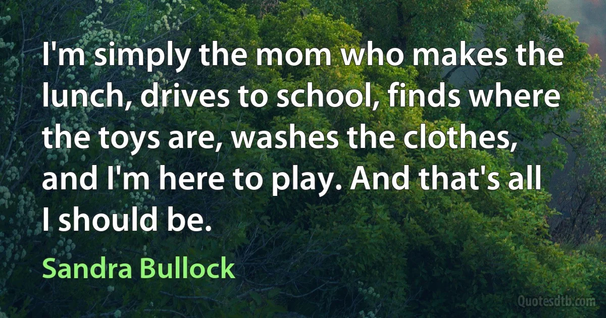 I'm simply the mom who makes the lunch, drives to school, finds where the toys are, washes the clothes, and I'm here to play. And that's all I should be. (Sandra Bullock)