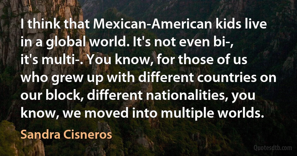 I think that Mexican-American kids live in a global world. It's not even bi-, it's multi-. You know, for those of us who grew up with different countries on our block, different nationalities, you know, we moved into multiple worlds. (Sandra Cisneros)