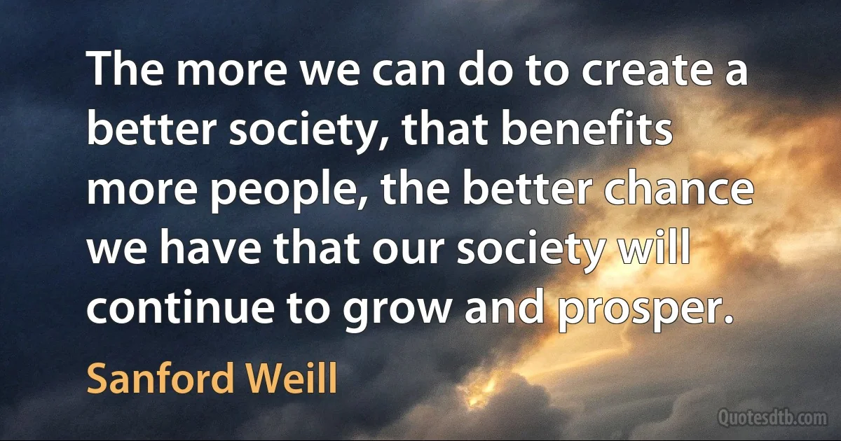 The more we can do to create a better society, that benefits more people, the better chance we have that our society will continue to grow and prosper. (Sanford Weill)