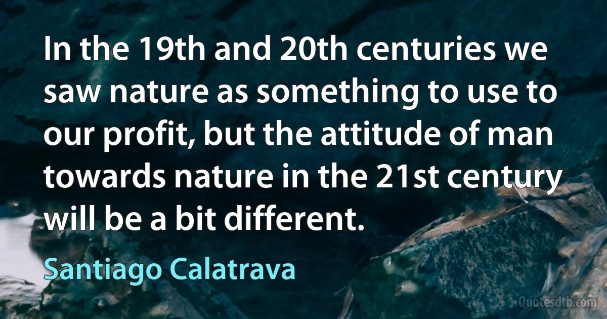 In the 19th and 20th centuries we saw nature as something to use to our profit, but the attitude of man towards nature in the 21st century will be a bit different. (Santiago Calatrava)