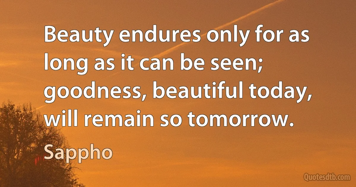 Beauty endures only for as long as it can be seen; goodness, beautiful today, will remain so tomorrow. (Sappho)