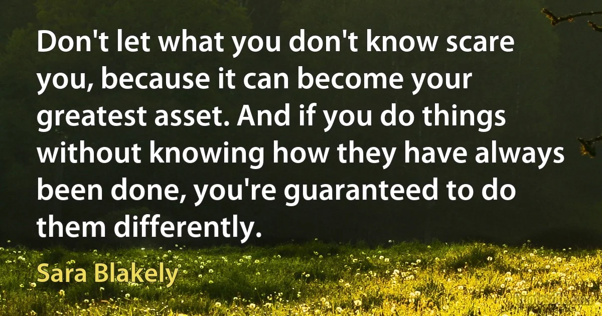 Don't let what you don't know scare you, because it can become your greatest asset. And if you do things without knowing how they have always been done, you're guaranteed to do them differently. (Sara Blakely)