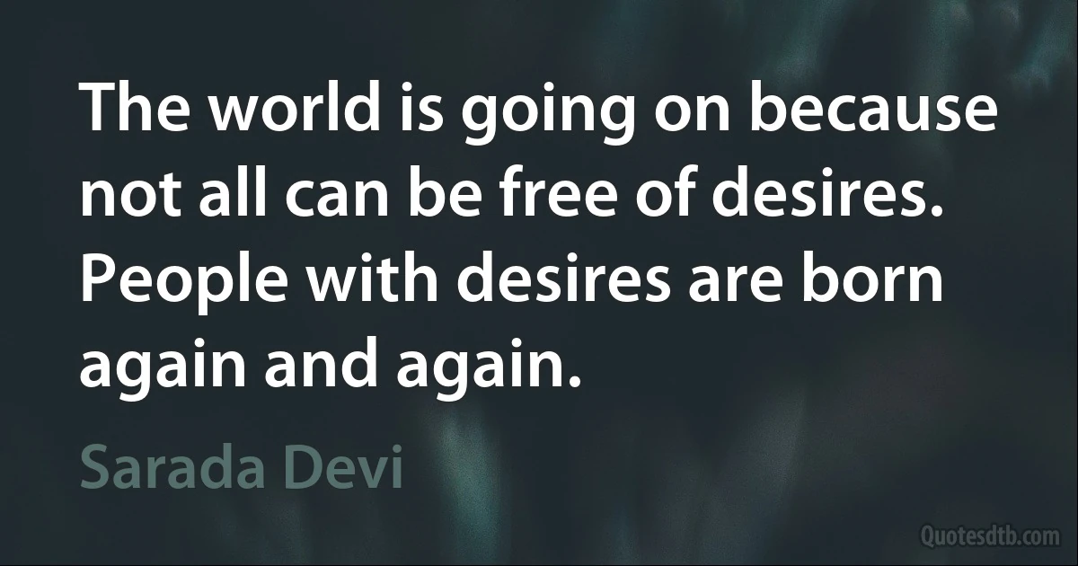 The world is going on because not all can be free of desires. People with desires are born again and again. (Sarada Devi)