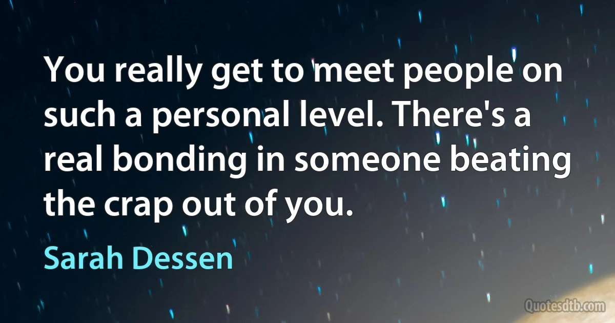 You really get to meet people on such a personal level. There's a real bonding in someone beating the crap out of you. (Sarah Dessen)