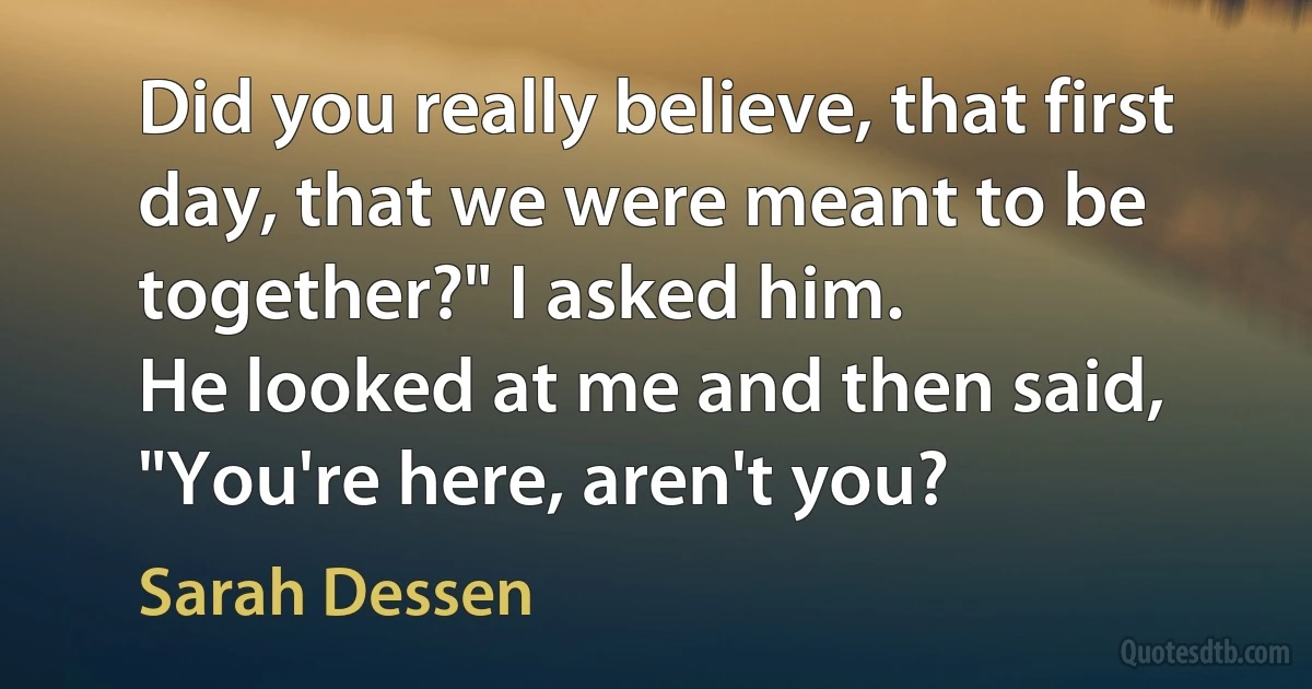 Did you really believe, that first day, that we were meant to be together?" I asked him.
He looked at me and then said, "You're here, aren't you? (Sarah Dessen)