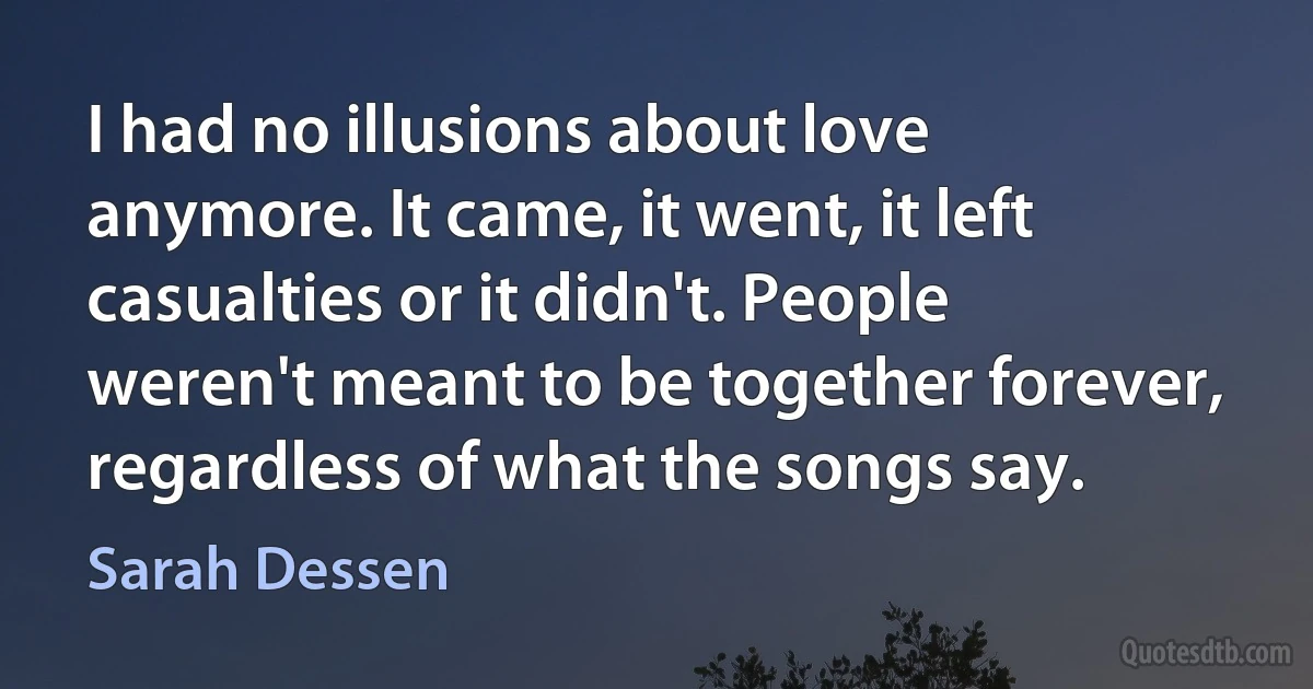 I had no illusions about love anymore. It came, it went, it left casualties or it didn't. People weren't meant to be together forever, regardless of what the songs say. (Sarah Dessen)