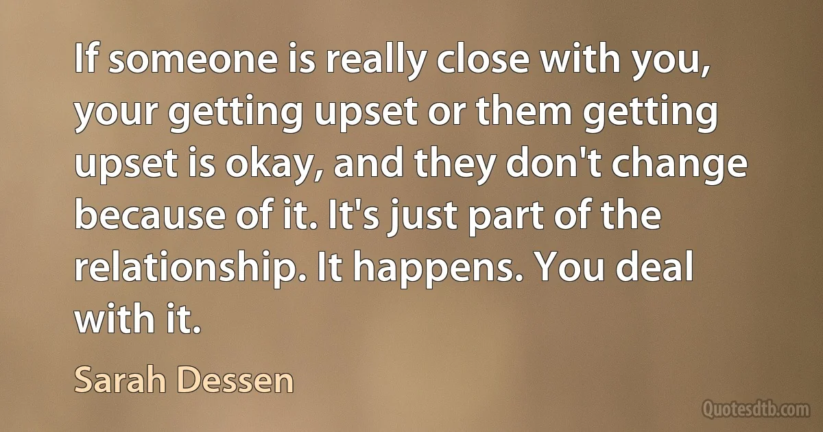 If someone is really close with you, your getting upset or them getting upset is okay, and they don't change because of it. It's just part of the relationship. It happens. You deal with it. (Sarah Dessen)