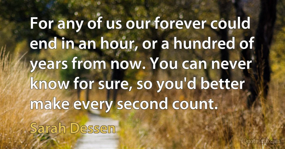 For any of us our forever could end in an hour, or a hundred of years from now. You can never know for sure, so you'd better make every second count. (Sarah Dessen)