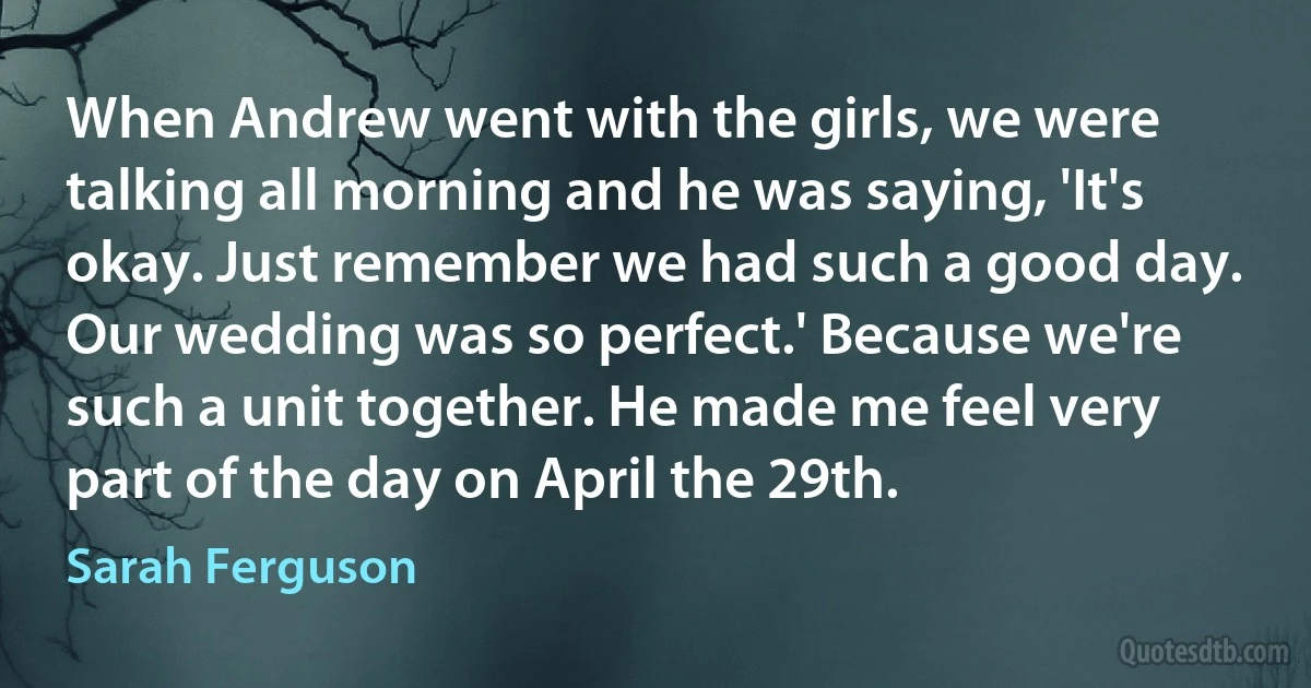 When Andrew went with the girls, we were talking all morning and he was saying, 'It's okay. Just remember we had such a good day. Our wedding was so perfect.' Because we're such a unit together. He made me feel very part of the day on April the 29th. (Sarah Ferguson)