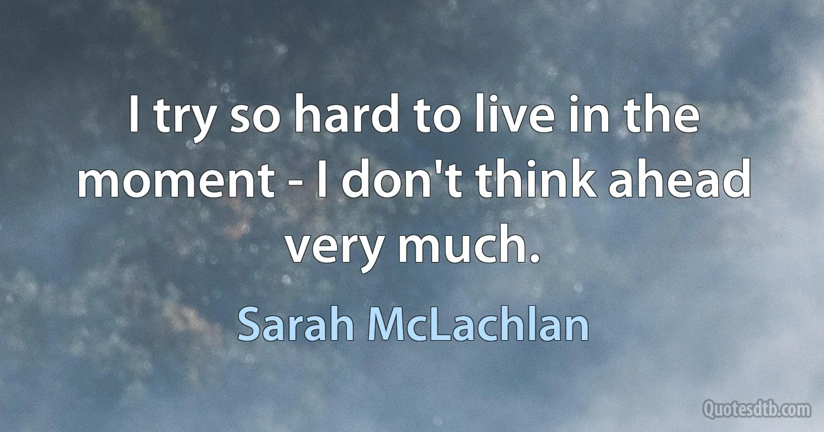 I try so hard to live in the moment - I don't think ahead very much. (Sarah McLachlan)