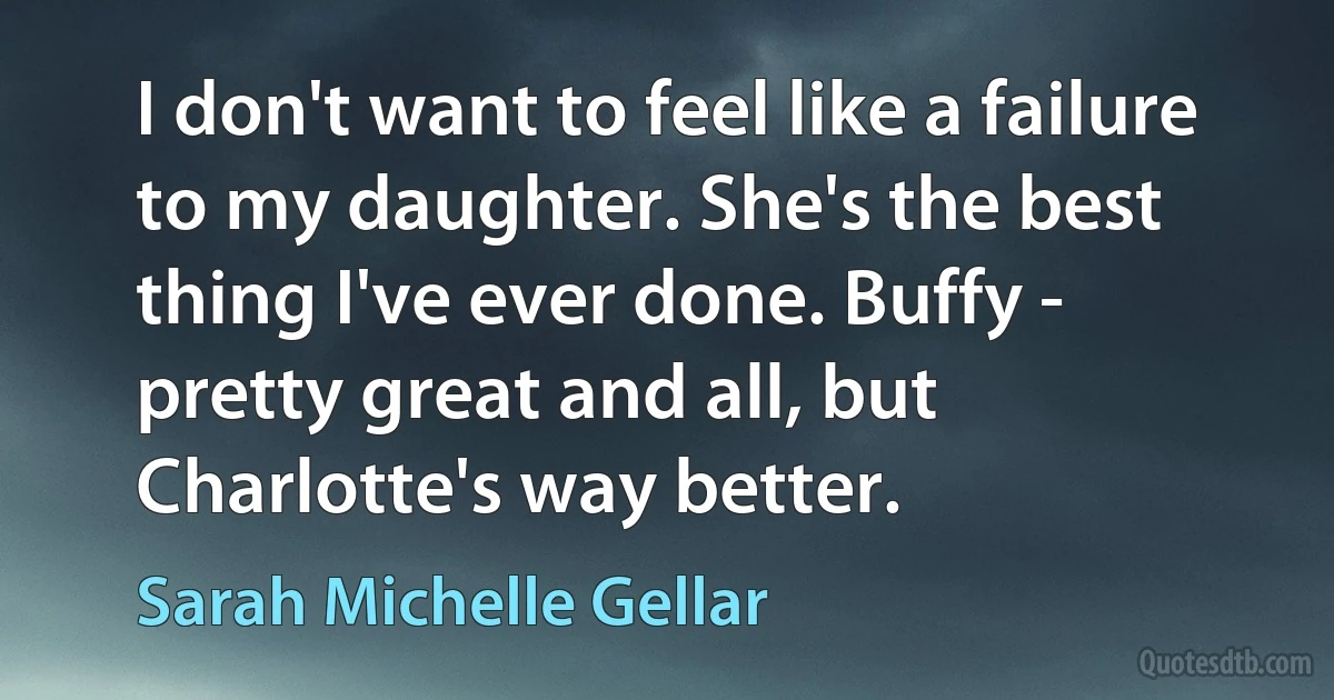 I don't want to feel like a failure to my daughter. She's the best thing I've ever done. Buffy - pretty great and all, but Charlotte's way better. (Sarah Michelle Gellar)