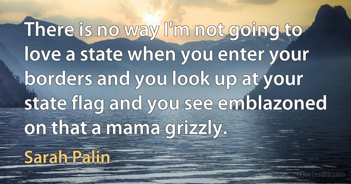 There is no way I'm not going to love a state when you enter your borders and you look up at your state flag and you see emblazoned on that a mama grizzly. (Sarah Palin)