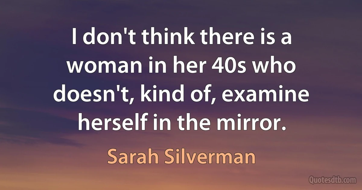 I don't think there is a woman in her 40s who doesn't, kind of, examine herself in the mirror. (Sarah Silverman)