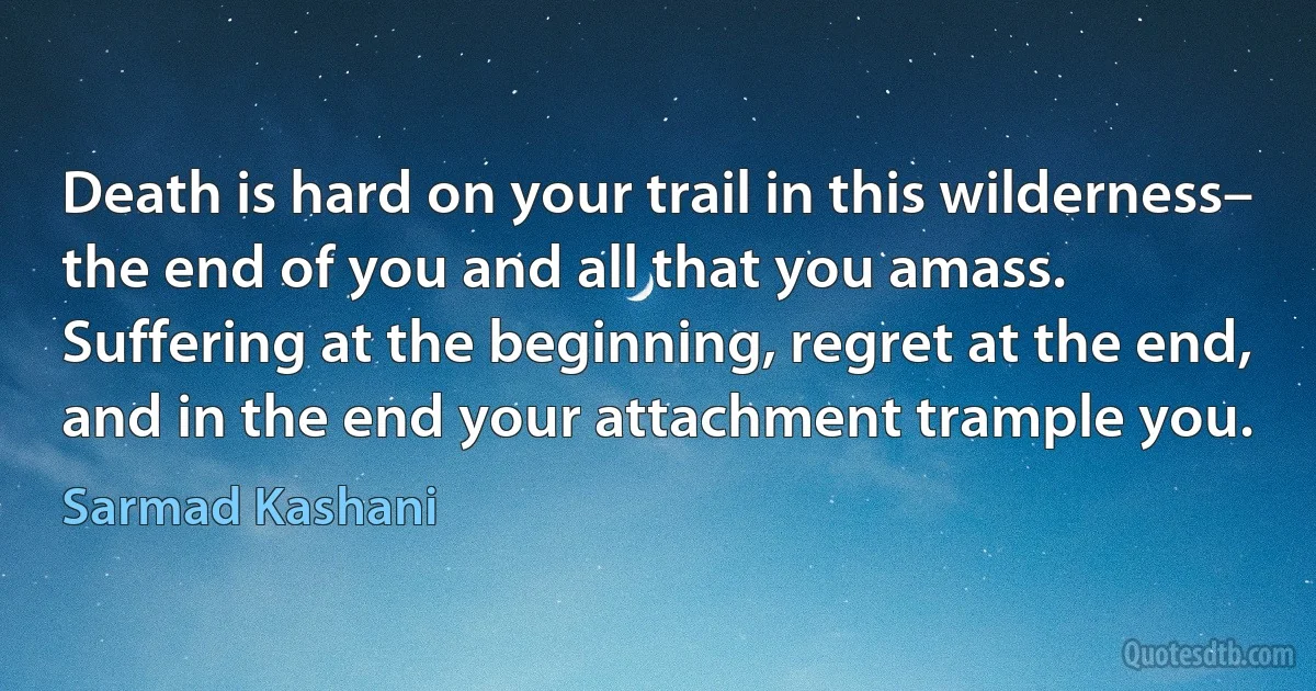 Death is hard on your trail in this wilderness–
the end of you and all that you amass.
Suffering at the beginning, regret at the end,
and in the end your attachment trample you. (Sarmad Kashani)