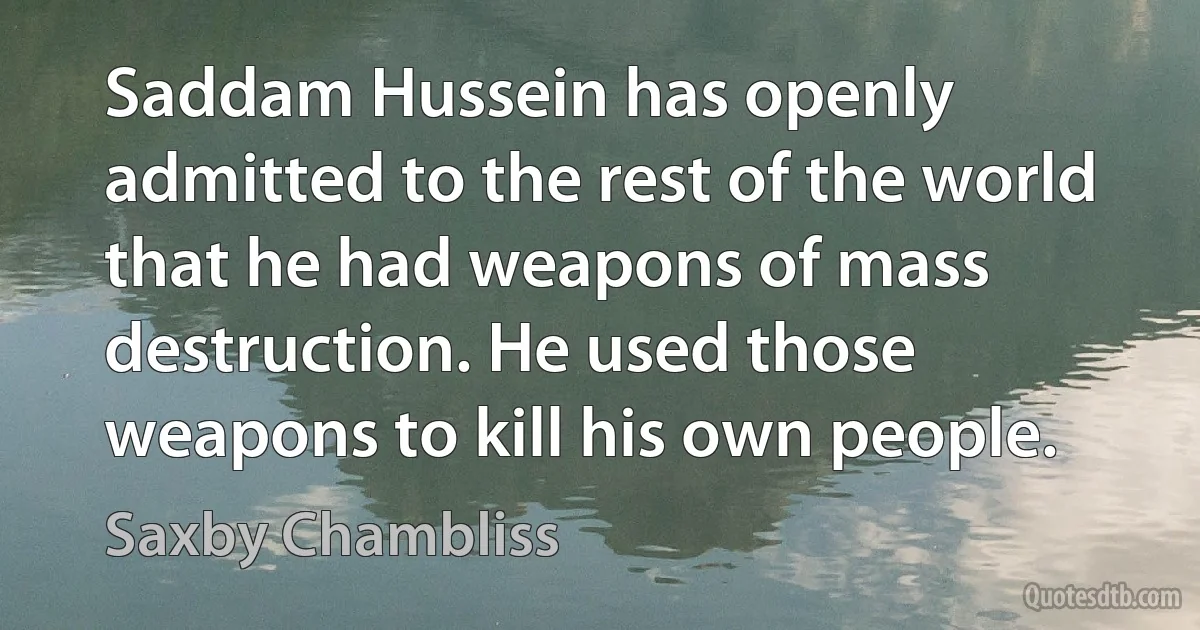 Saddam Hussein has openly admitted to the rest of the world that he had weapons of mass destruction. He used those weapons to kill his own people. (Saxby Chambliss)