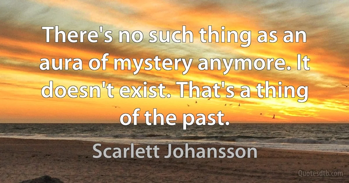 There's no such thing as an aura of mystery anymore. It doesn't exist. That's a thing of the past. (Scarlett Johansson)