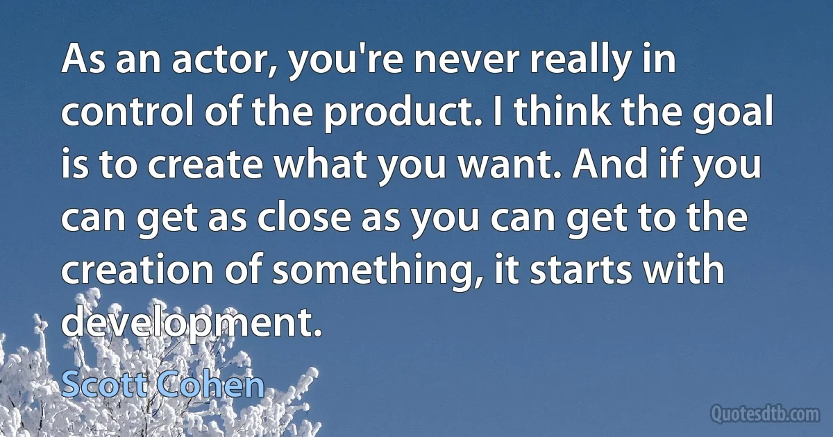 As an actor, you're never really in control of the product. I think the goal is to create what you want. And if you can get as close as you can get to the creation of something, it starts with development. (Scott Cohen)