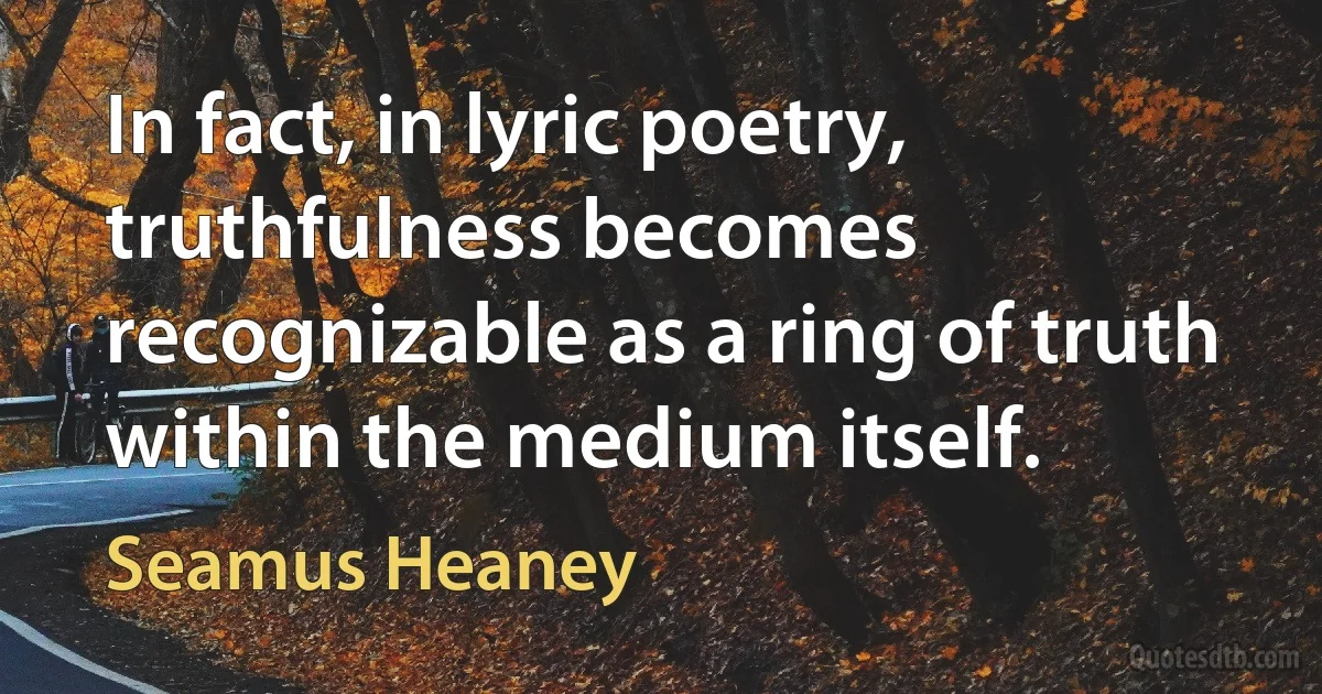 In fact, in lyric poetry, truthfulness becomes recognizable as a ring of truth within the medium itself. (Seamus Heaney)