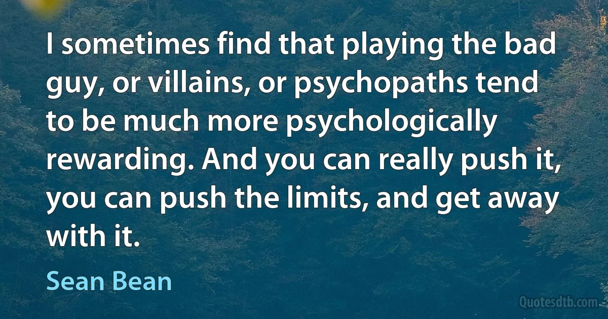 I sometimes find that playing the bad guy, or villains, or psychopaths tend to be much more psychologically rewarding. And you can really push it, you can push the limits, and get away with it. (Sean Bean)