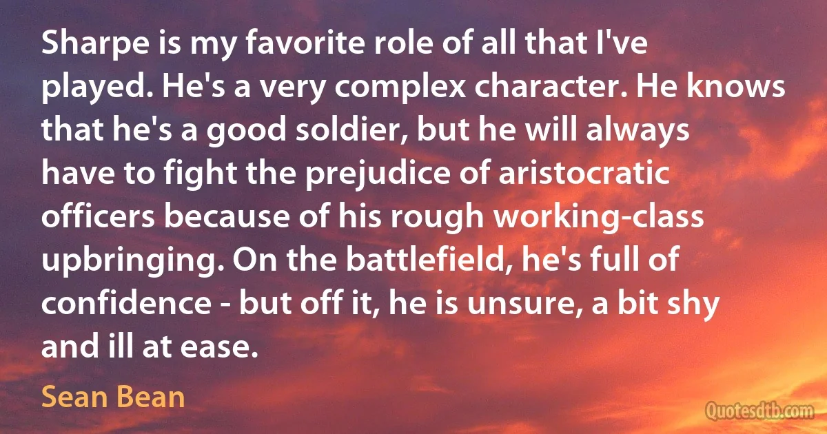 Sharpe is my favorite role of all that I've played. He's a very complex character. He knows that he's a good soldier, but he will always have to fight the prejudice of aristocratic officers because of his rough working-class upbringing. On the battlefield, he's full of confidence - but off it, he is unsure, a bit shy and ill at ease. (Sean Bean)