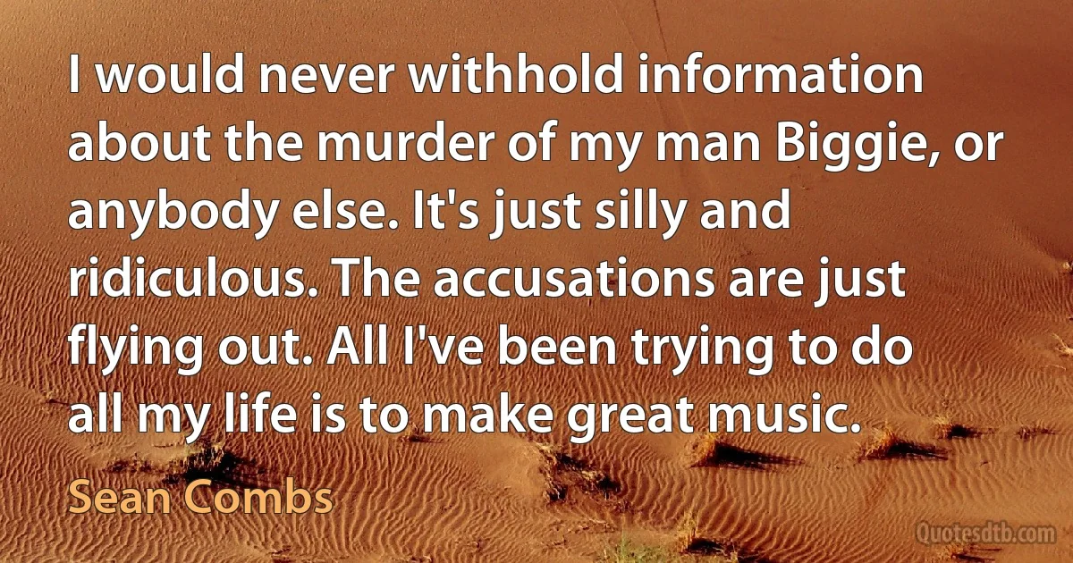 I would never withhold information about the murder of my man Biggie, or anybody else. It's just silly and ridiculous. The accusations are just flying out. All I've been trying to do all my life is to make great music. (Sean Combs)