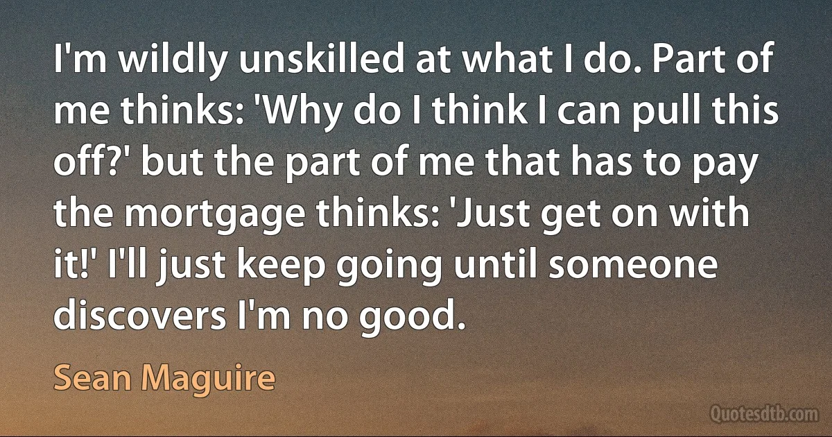 I'm wildly unskilled at what I do. Part of me thinks: 'Why do I think I can pull this off?' but the part of me that has to pay the mortgage thinks: 'Just get on with it!' I'll just keep going until someone discovers I'm no good. (Sean Maguire)