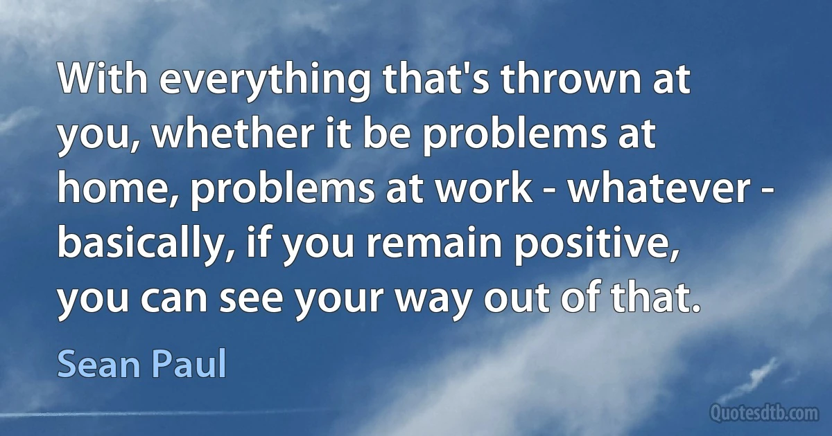 With everything that's thrown at you, whether it be problems at home, problems at work - whatever - basically, if you remain positive, you can see your way out of that. (Sean Paul)