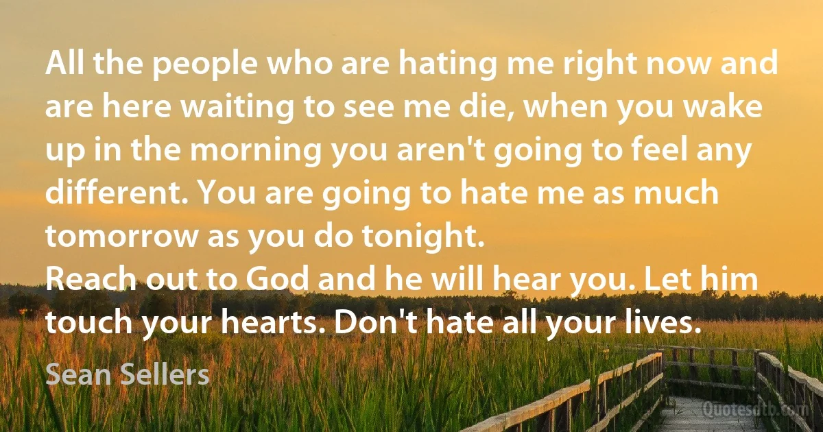 All the people who are hating me right now and are here waiting to see me die, when you wake up in the morning you aren't going to feel any different. You are going to hate me as much tomorrow as you do tonight.
Reach out to God and he will hear you. Let him touch your hearts. Don't hate all your lives. (Sean Sellers)