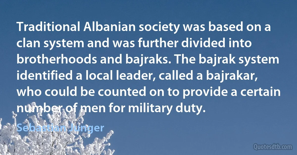 Traditional Albanian society was based on a clan system and was further divided into brotherhoods and bajraks. The bajrak system identified a local leader, called a bajrakar, who could be counted on to provide a certain number of men for military duty. (Sebastian Junger)