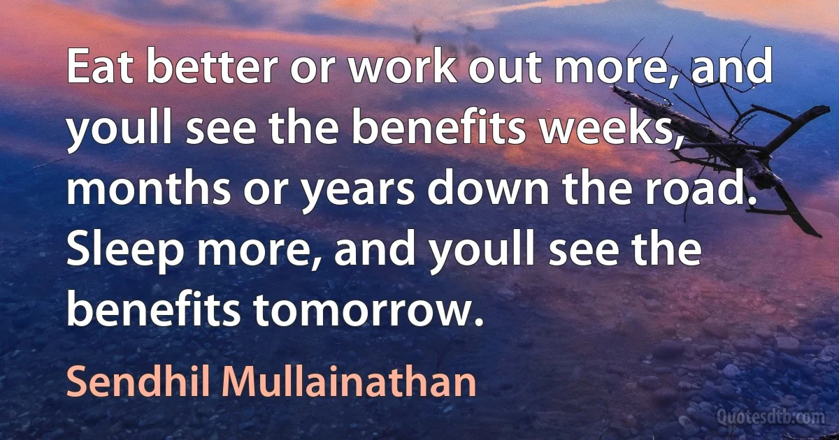 Eat better or work out more, and youll see the benefits weeks, months or years down the road. Sleep more, and youll see the benefits tomorrow. (Sendhil Mullainathan)