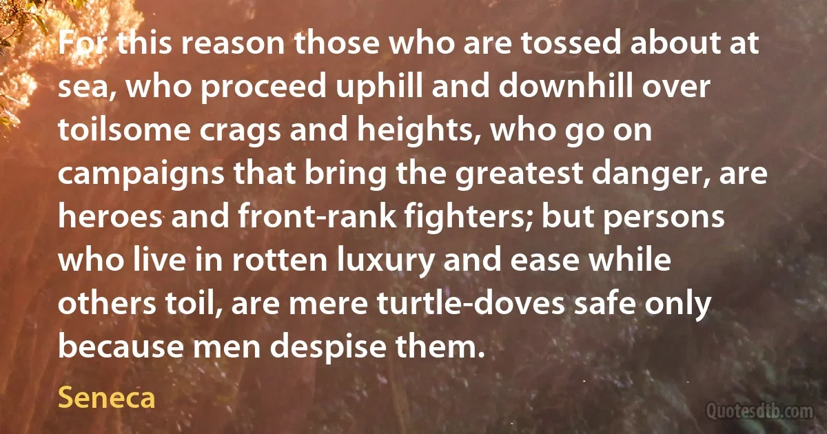 For this reason those who are tossed about at sea, who proceed uphill and downhill over toilsome crags and heights, who go on campaigns that bring the greatest danger, are heroes and front-rank fighters; but persons who live in rotten luxury and ease while others toil, are mere turtle-doves safe only because men despise them. (Seneca)