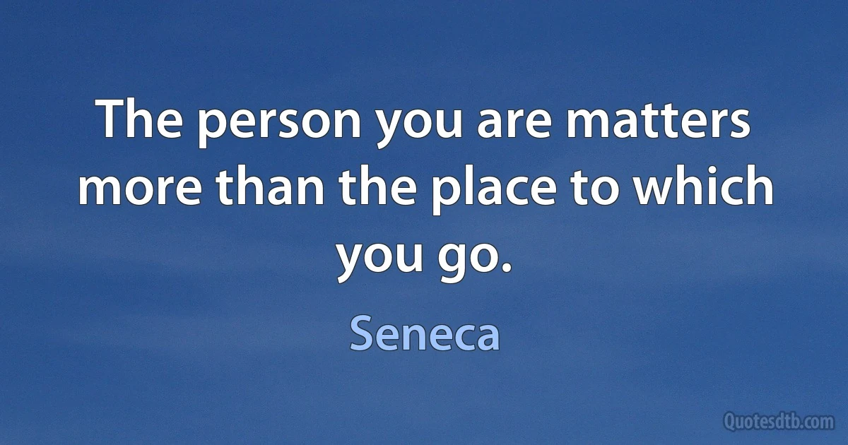 The person you are matters more than the place to which you go. (Seneca)