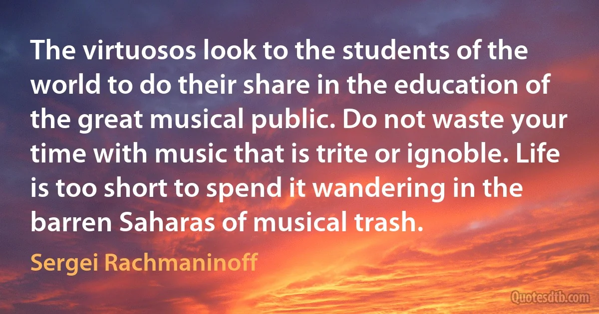 The virtuosos look to the students of the world to do their share in the education of the great musical public. Do not waste your time with music that is trite or ignoble. Life is too short to spend it wandering in the barren Saharas of musical trash. (Sergei Rachmaninoff)