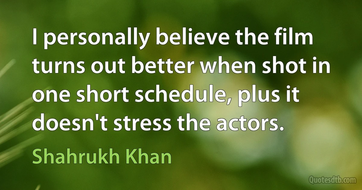 I personally believe the film turns out better when shot in one short schedule, plus it doesn't stress the actors. (Shahrukh Khan)