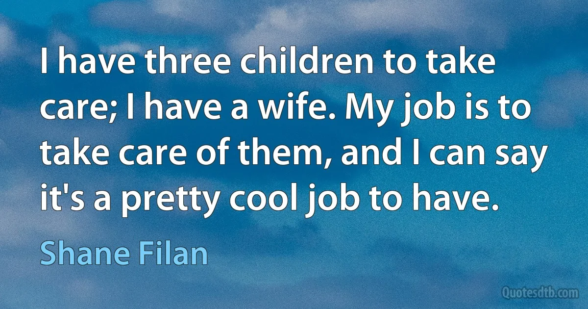 I have three children to take care; I have a wife. My job is to take care of them, and I can say it's a pretty cool job to have. (Shane Filan)