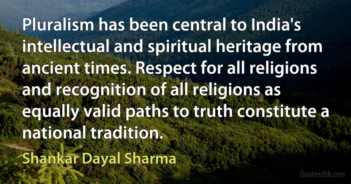 Pluralism has been central to India's intellectual and spiritual heritage from ancient times. Respect for all religions and recognition of all religions as equally valid paths to truth constitute a national tradition. (Shankar Dayal Sharma)