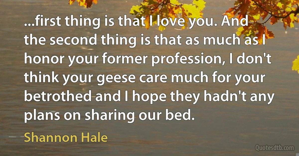 ...first thing is that I love you. And the second thing is that as much as I honor your former profession, I don't think your geese care much for your betrothed and I hope they hadn't any plans on sharing our bed. (Shannon Hale)