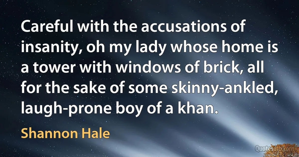 Careful with the accusations of insanity, oh my lady whose home is a tower with windows of brick, all for the sake of some skinny-ankled, laugh-prone boy of a khan. (Shannon Hale)