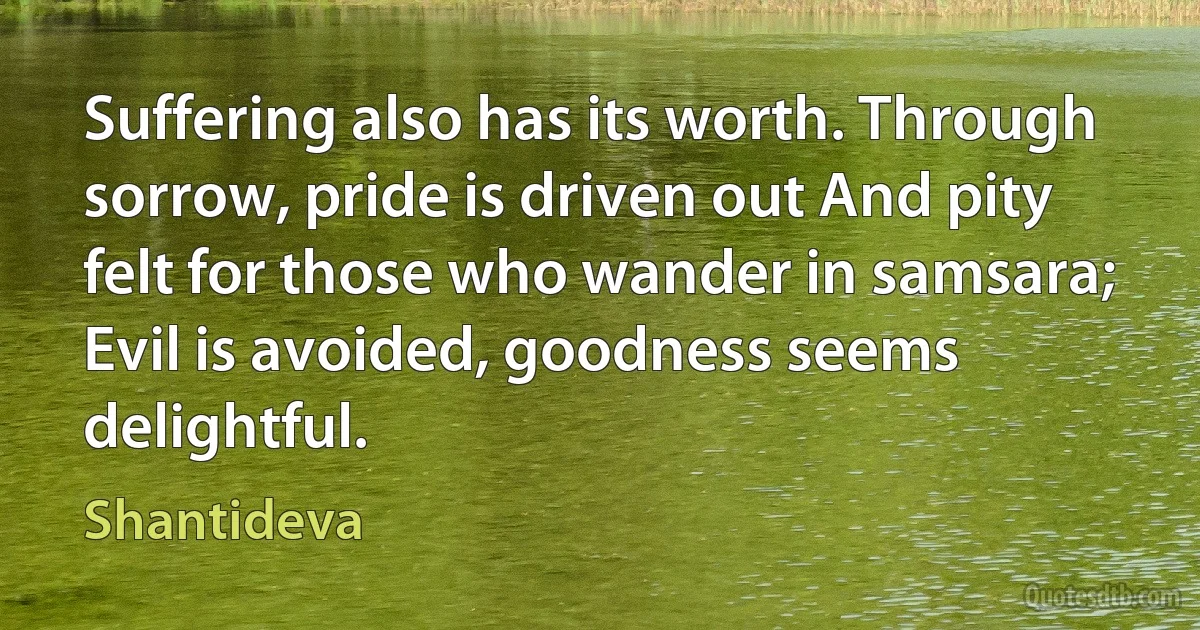 Suffering also has its worth. Through sorrow, pride is driven out And pity felt for those who wander in samsara; Evil is avoided, goodness seems delightful. (Shantideva)