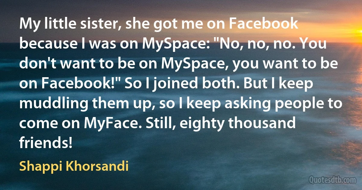 My little sister, she got me on Facebook because I was on MySpace: "No, no, no. You don't want to be on MySpace, you want to be on Facebook!" So I joined both. But I keep muddling them up, so I keep asking people to come on MyFace. Still, eighty thousand friends! (Shappi Khorsandi)