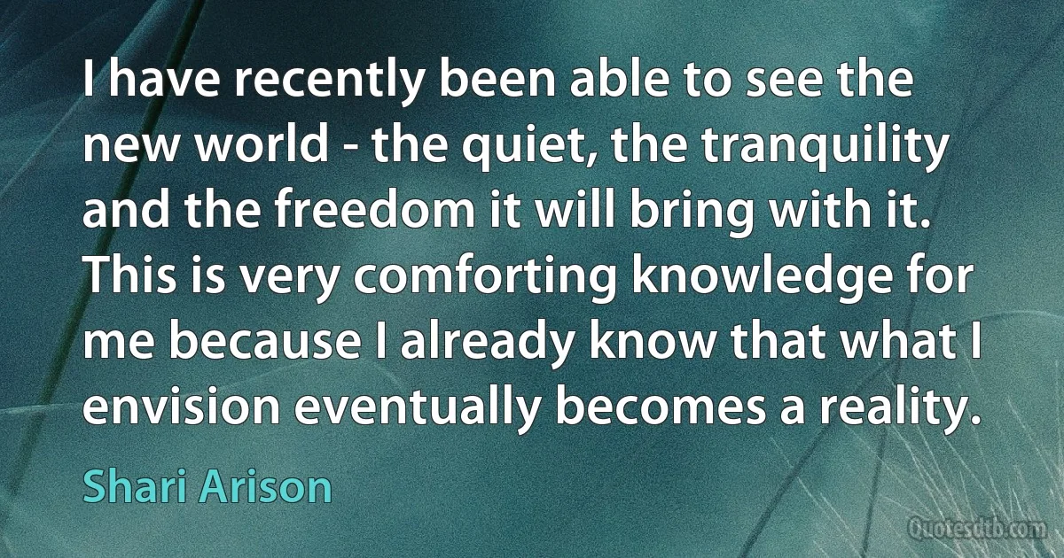 I have recently been able to see the new world - the quiet, the tranquility and the freedom it will bring with it. This is very comforting knowledge for me because I already know that what I envision eventually becomes a reality. (Shari Arison)