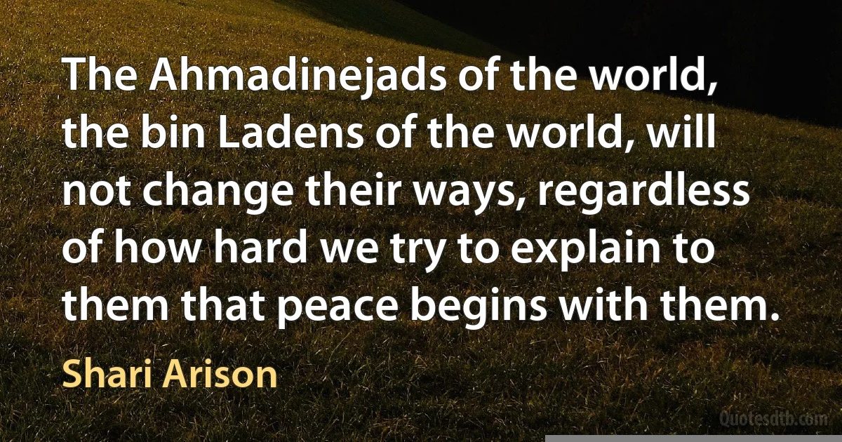 The Ahmadinejads of the world, the bin Ladens of the world, will not change their ways, regardless of how hard we try to explain to them that peace begins with them. (Shari Arison)