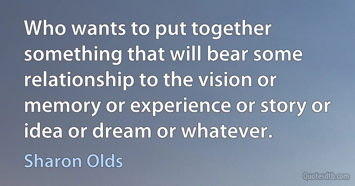 Who wants to put together something that will bear some relationship to the vision or memory or experience or story or idea or dream or whatever. (Sharon Olds)