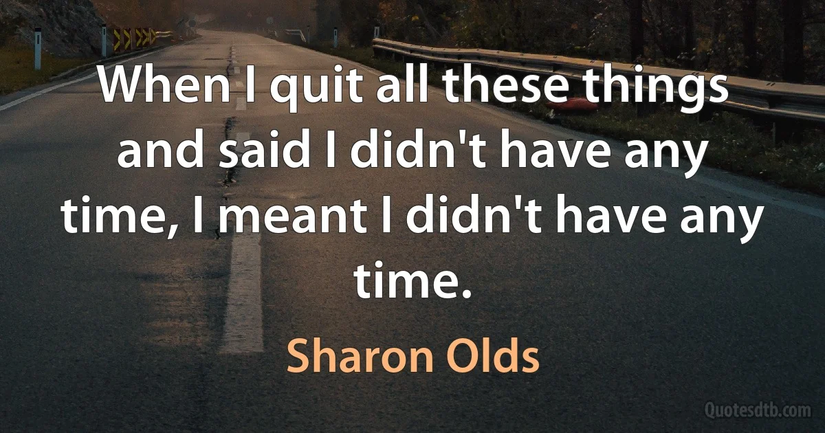 When I quit all these things and said I didn't have any time, I meant I didn't have any time. (Sharon Olds)