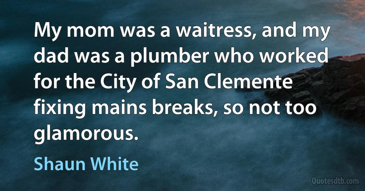 My mom was a waitress, and my dad was a plumber who worked for the City of San Clemente fixing mains breaks, so not too glamorous. (Shaun White)